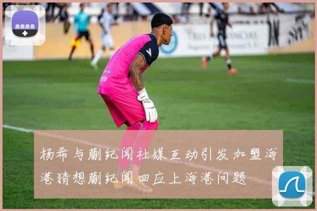杨希与蒯纪闻社媒互动引发加盟海港猜想蒯纪闻回应上海港问题