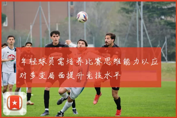 年轻球员需培养比赛思维能力以应对多变局面提升竞技水平