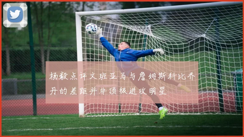 杨毅点评文班亚马与詹姆斯科比乔丹的差距并非顶级进攻明星