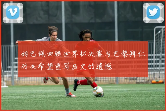姆巴佩回顾世界杯决赛与巴黎拜仁对决希望重写历史的遗憾
