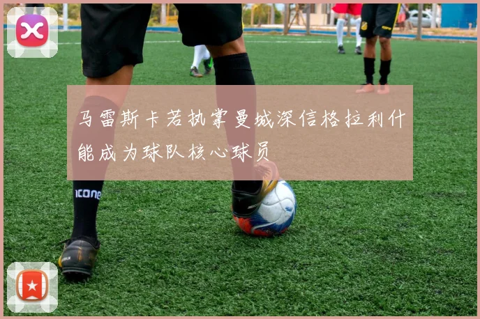 马雷斯卡若执掌曼城深信格拉利什能成为球队核心球员