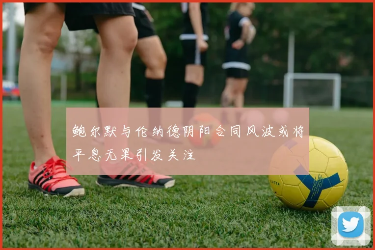 鲍尔默与伦纳德阴阳合同风波或将平息无果引发关注