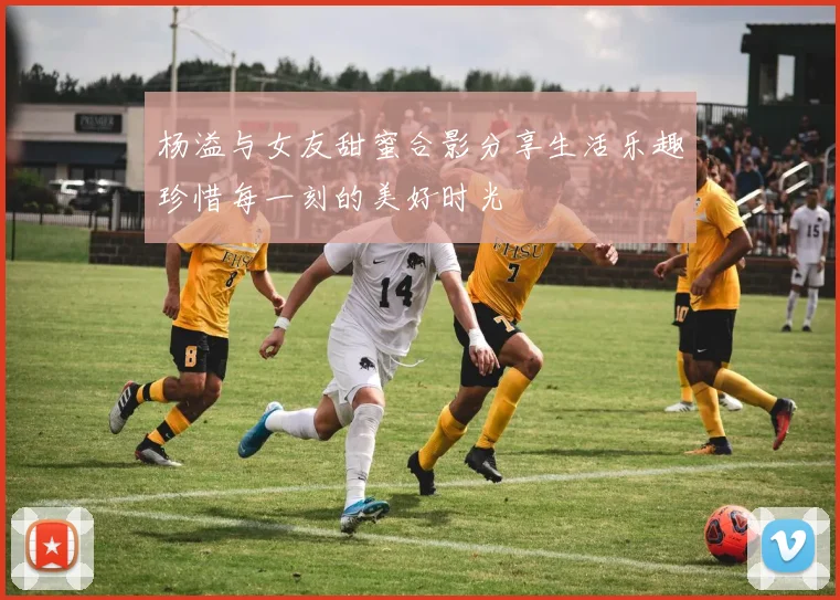 杨溢与女友甜蜜合影分享生活乐趣珍惜每一刻的美好时光