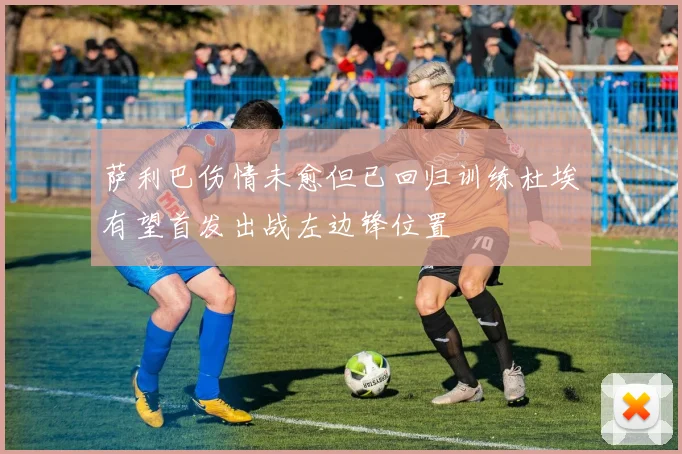 萨利巴伤情未愈但已回归训练杜埃有望首发出战左边锋位置