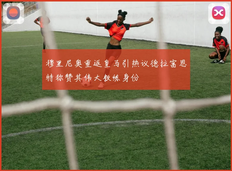 穆里尼奥重返皇马引热议德拉富恩特称赞其伟大教练身份