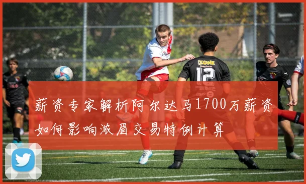 薪资专家解析阿尔达马1700万薪资如何影响浓眉交易特例计算