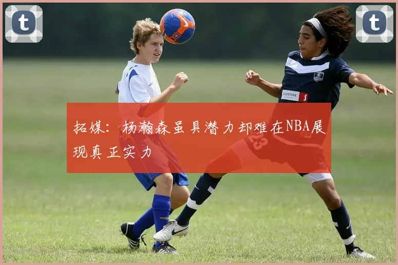 拓媒：杨瀚森虽具潜力却难在NBA展现真正实力