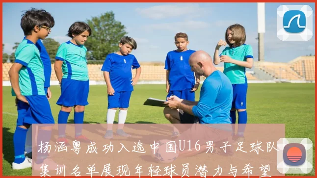 杨涵粤成功入选中国U16男子足球队集训名单展现年轻球员潜力与希望
