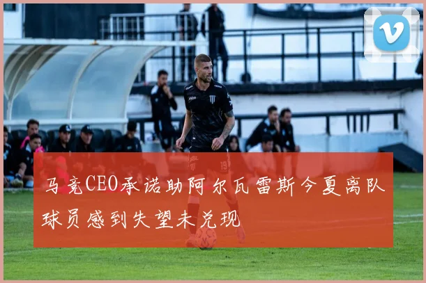 马竞CEO承诺助阿尔瓦雷斯今夏离队球员感到失望未兑现