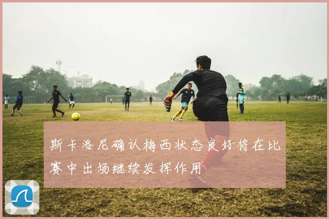 斯卡洛尼确认梅西状态良好将在比赛中出场继续发挥作用