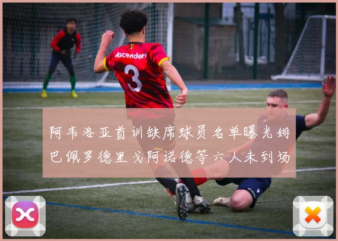 阿韦洛亚首训缺席球员名单曝光姆巴佩罗德里戈阿诺德等六人未到场