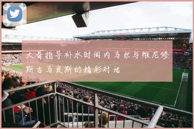大哥指导补水时间内马尔与维尼修斯吉马良斯的精彩对话