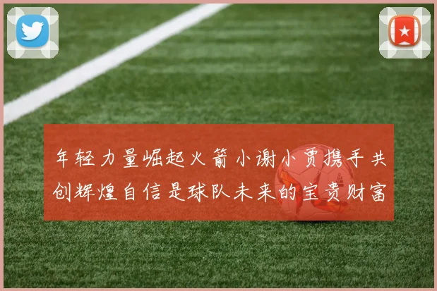 年轻力量崛起火箭小谢小贾携手共创辉煌自信是球队未来的宝贵财富