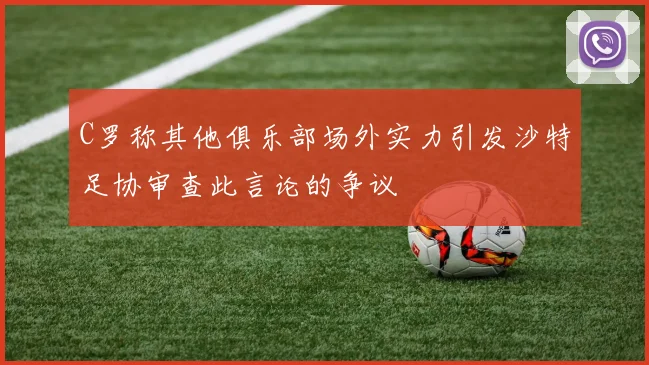 C罗称其他俱乐部场外实力引发沙特足协审查此言论的争议