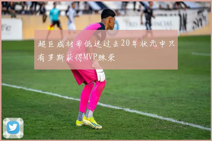 超巨成材率低迷过去20年状元中只有罗斯获得MVP殊荣