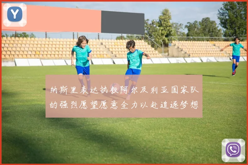 纳斯里表达执教阿尔及利亚国家队的强烈愿望愿意全力以赴追逐梦想