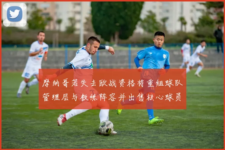 摩纳哥若失去欧战资格将重组球队管理层与教练阵容并出售核心球员
