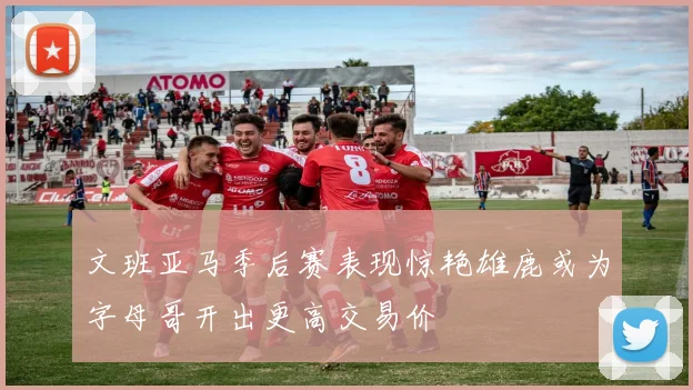 文班亚马季后赛表现惊艳雄鹿或为字母哥开出更高交易价