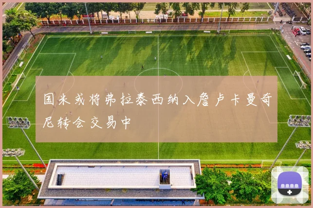 国米或将弗拉泰西纳入詹卢卡曼奇尼转会交易中