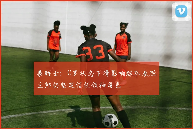 泰晤士：C罗状态下滑影响球队表现主帅仍坚定信任领袖角色