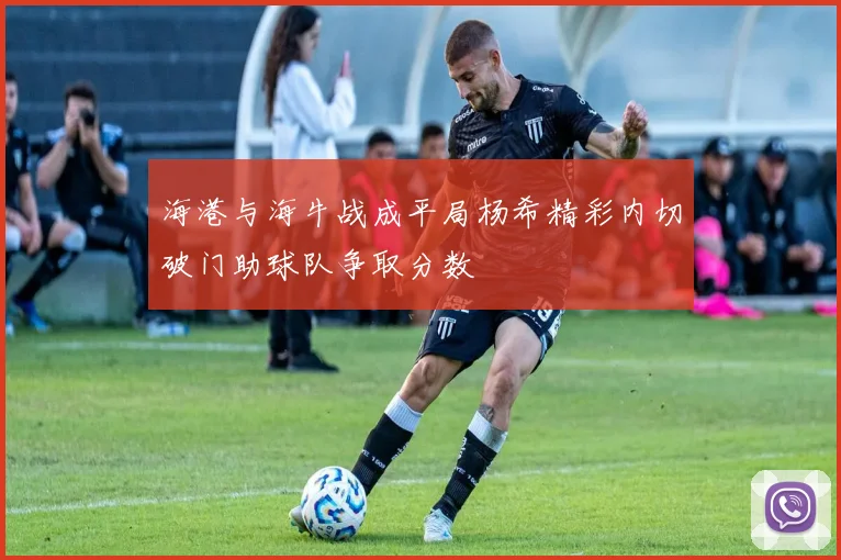 海港与海牛战成平局杨希精彩内切破门助球队争取分数