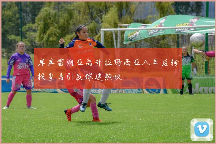 库库雷利亚离开拉玛西亚八年后转投皇马引发球迷热议