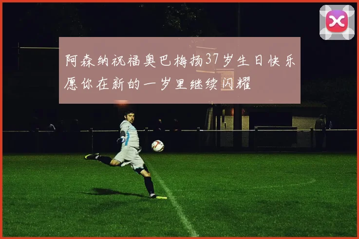 阿森纳祝福奥巴梅扬37岁生日快乐愿你在新的一岁里继续闪耀
