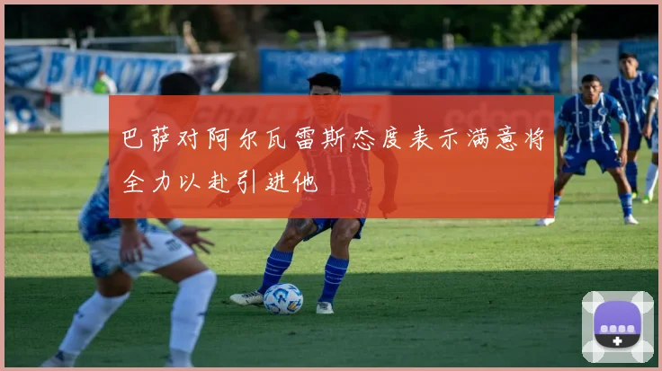 巴萨对阿尔瓦雷斯态度表示满意将全力以赴引进他