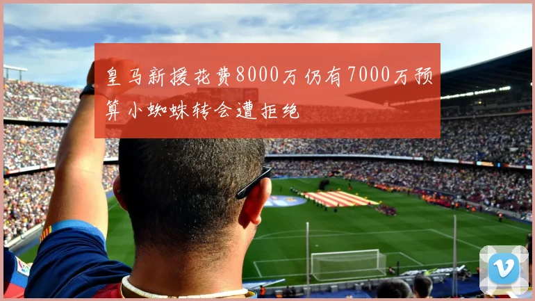 皇马新援花费8000万仍有7000万预算小蜘蛛转会遭拒绝