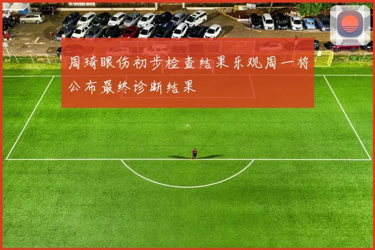 周琦眼伤初步检查结果乐观周一将公布最终诊断结果