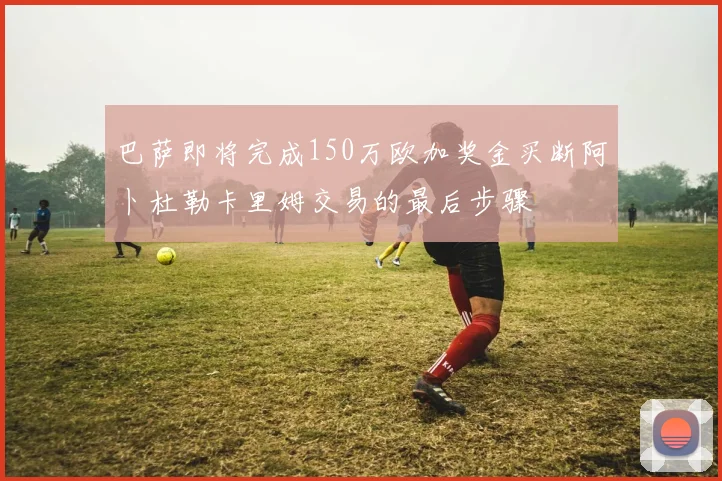 巴萨即将完成150万欧加奖金买断阿卜杜勒卡里姆交易的最后步骤
