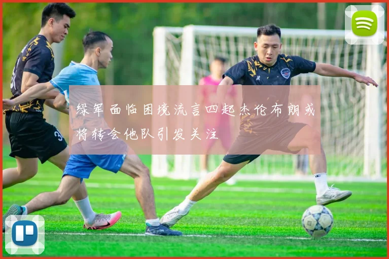 绿军面临困境流言四起杰伦布朗或将转会他队引发关注